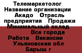 Телемаркетолог › Название организации ­ Акадо › Отрасль предприятия ­ Продажи › Минимальный оклад ­ 30 000 - Все города Работа » Вакансии   . Ульяновская обл.,Барыш г.